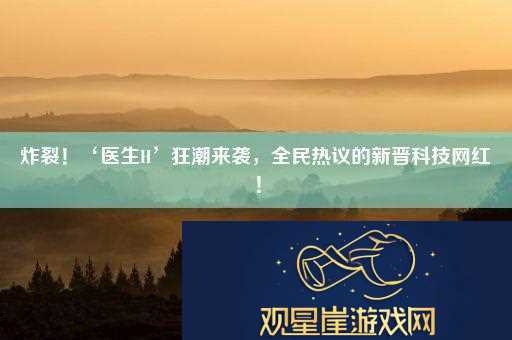 炸裂！‘医生H’狂潮来袭-全民热议的新晋科技网红！