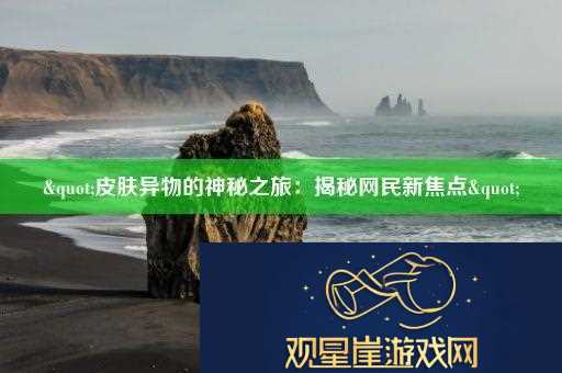 "皮肤异物的神秘之旅|揭秘网民新焦点"