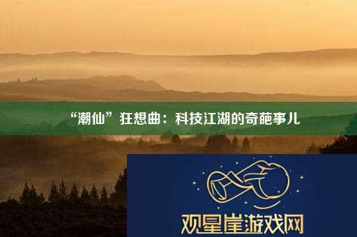 “潮仙”狂想曲|科技江湖的奇葩事儿