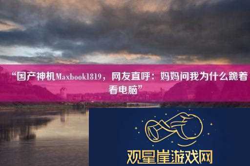 “国产神机Maxbook1819友直呼|妈妈问我为什么跪着看电脑”